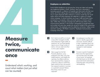 4 8 
Measure 
twice, 
communicate 
once 
– 
Understand what’s working, and 
count what matters (not just what 
can be counted) 
Employees as celebritites 
13 
Scott & White Healthcare was growing fast, hiring new talent and opening 
new healthcare facilities in Texas. However, there was a downside to 
tremendous growth: a collection of hospitals and clinics each with their own 
culture, all of them talking about the brand differently. The most relevant 
way to inspire disparate staff to embrace a common cause? Tap into social 
media culture and make employees the celebrities in support of a larger 
culture campaign. A cultural manifesto was hung in halls and break rooms, 
and placed on mousepads, videos and screen savers, on buttons and ID 
clips. Unlike other corporate campaigns the staff had seen before, these 
communications featured “in the moment” photography of people they knew 
and worked with every day, people who served as models of the overarching 
cultural values. The employees were the celebrities and heroes. Gallup scores 
improved, resulting in PR Week’s award for “Employee Communications 
Campaign of the Year.” 
Don’t restrict yourself to an annual 
survey (often managed centrally 
and comprising a huge number of 
questions). Yes, you’ll get detailed 
reports across a large number of 
metrics—but you need more than 
a once a year snapshot. 
Take a page from the Net 
Promoter playbook: survey 
employees more often, ask a few 
simple questions, and simplify the 
reporting. How likely would you 
be to recommend this company to 
a friend as a place to work? How 
likely would you be to recommend 
the company’s products or services 
to a potential customer? What’s 
the primary reason for your 
response? 
Let employees to use their own 
words to identify opportunities 
and issues. However difficult 
to hear—employees tend to be 
tough graders—you’ll be better 
equipped to meet employee 
needs. 
Convene a panel of employees 
from across the organization 
and ask them about the health 
of your brand. An employee 
who feels heard can be the most 
passionate brand ambassadors, 
motivating peers and partnering 
with leadership. 
 