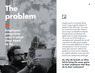 4 
Imagine you’re a consumer-facing 
brand, trying to get the attention of 
people in their daily lives. Of course 
you work hard to get their attention 
across every conceivable touchpoint: 
through phones and laptops and 
tablets and rich media experiences. 
Of course you think through your 
messaging and understand that not all 
consumers are alike; they’re people, 
with human-scale differences of culture 
and perspective. And of course you 
never take consumers’ attention for 
granted; you know you’re competing 
for people’s attention so you push your 
brand to be creative and cut-through. 
So why do brands so often 
fail to bring the same game 
to their employees that they 
do to their customers? 
The 
problem 
–E 
mployee 
programs 
aren’t what 
they need 
to be 
 