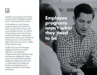 44 
Employee communications are often flat, 
uninspiring, filled with legalese and bad 
clip art. Cheesy stock photo, anyone? 
As an employer, you can’t take your 
workforce’s attention for granted. You 
need to market to them, just as you do 
to your potential customers. You need to 
bring creativity to your communications 
and think multichannel—reinforcing the 
purpose of their work as part of the brand 
and business vision in the context that’s 
right for them. Don’t just send out 10,000 
emails and call it a day. 
Equally, don’t assume that employee 
engagement drivers are universal. 
Operating in the multicultural, 
multigenerational and multichannel world 
represents new challenges for leaders 
trying to drive high levels of employee 
engagement. Organizations that invest 
in understanding and managing the 
key drivers of engagement across 
multiple constituencies will drive better 
performance. 
Employee 
programs 
aren’t what 
they need 
to be 
– 
5 
 