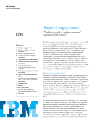 Technical Whitepaper
IBM Software
Beyond engagement
The definitive guide to employee surveys and
organizational performance
Employee engagement surveys have grown in acceptance in the last 10
years because organizations believe they can leverage employee
engagement for higher employee retention, greater customer
satisfaction and improved financial performance (Harter, Schmidt, &
Hayes, 2002). It is estimated three of every four large firms in the
United States survey their employees (Kraut, 2006). Worldwide
research by IBM reveals surveys are more common in large
organizations: 72 percent of organizations with more than 10,000
employees regularly conduct surveys, compared to only 50 percent of
small organizations (those with between 100 and 249 employees,
described in the Appendix). This same research reveals that, over the
last 15 years in the United States among organizations with at least 100
employees, the percent conducting employee surveys has increased
from 50 percent to 60 percent (Wiley, 2010).
Employee engagement
Definitions of employee engagement vary, but recent literature reviews
reveal most are similar in terms of key components. These common
components include enthusiasm for work, commitment, organizational
pride, employee alignment with organizational goals and a willingness
to exert discretionary effort (Robinson, 2007; Schneider, Macey,
Barbera, & Martin, 2009; Vance, 2006). In this context, our definition of
employee engagement is mainstream. We define employee engagement
as: “The extent to which employees are motivated to contribute to
organizational success, and are willing to apply discretionary effort to
accomplishing tasks important to the achievement of organizational
goals.”
Our approach to measuring employee engagement treats engagement
as a desired state (Macey & Schneider, 2008), measured by an equally
weighted combination of four individual elements: pride, satisfaction,
advocacy and commitment. The rationale is straightforward: An
engaged workforce is one whose employees have pride in and are
satisfied with their organization as a place to work, and who advocate
for and intend to remain with their organization. Thus, in this
conceptualization, employee engagement is a result of organizational
policies and practices, as well as leadership and managerial behaviors
Contents:
1	 Employee engagement
2	Employee engagement country
comparison
3	Employee engagement drivers
3	Country-level drivers of employee
engagement
4	Consistency with published research
4	Employee engagement and business
performance
6	Performance excellence
7	Performance excellence industry
comparison
8	Performance excellence and business
performance
9	The high performance-engagement
model
10	Is the high performance-engagement
model a valid model of organization
effectiveness?
11	A client example
12	Summary
12	About WorkTrends™
13	Simplified version of the high
performance-engagement model
13	References
 
