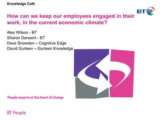 Knowledge Café   How can we keep our employees engaged in their work, in the current economic climate?  Alex Wilson - BT Sharon Darwent - BT Dave Snowden – Cognitive Edge David Gurteen – Gurteen Knowledge 