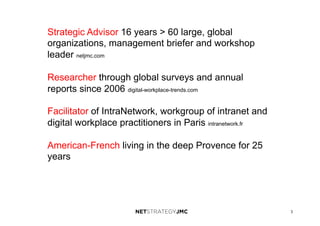 3
Strategic Advisor 16 years > 60 large, global
organizations, management briefer and workshop
leader netjmc.com
Researcher through global surveys and annual
reports since 2006 digital-workplace-trends.com
Facilitator of IntraNetwork, workgroup of intranet and
digital workplace practitioners in Paris intranetwork.fr
American-French living in the deep Provence for 25
years
 