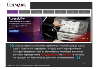 Lexmark operates in an industry that is constantly and rapidly changing, so business
agility is key to survival and prosperity. True agility requires ongoing information
sharing and collaboration across the entire enterprise, which means that we must
provide our employees with the ability, opportunity and motivation to collaborate.
We have found that three interlocking components are essential for this.
““
…
In Practice Case page 34 in The Digital Workplace in the Connected Organization.
 