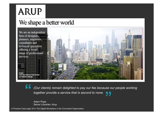 “(Our clients) remain delighted to pay our fee because our people working
together provide a service that is second to none.
“
Adam Pope
Senior Librarian, Arup
In Practice Case page 34 in The Digital Workplace in the Connected Organization.
 