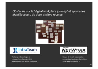 40
Obstacles sur le “digital workplace journey” et approches
identifiées lors de deux ateliers récents
Groupe de travail : responsables
intranet/digital workplace, Paris, Mars
2014 (www.intranetwork.fr)
Workshop in Copenhagen at
IntrateamEvent, February 2014
www.intrateam.com, annual conference
 