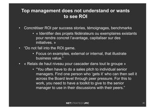41
•  Concrétiser ROI par success stories, témoignages, benchmarks
•  « Identifier des projets fédérateurs ou exemplaires existants
pour rendre concret l’avantage, capitaliser sur des
initiatives. »
•  “Do not fall into the ROI game.
•  Focus on examples, external or internal, that illustrate
business value.”
•  « Relais de haut niveau pour cascader dans tout le groupe »
•  “You often have to do a sales pitch to individual senior
managers. Find one person who ‘gets it’ who can then sell it
across the Board level through peer pressure. For this to
work, you need to have a toolkit to give to the senior
manager to use in their discussions with their peers.”
Top management does not understand or wants
to see ROI
 