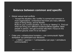 42
•  Global versus local conflicts
–  “Accept the situation: this ‘conflict’ is normal and common in
most organizations. Understand that there are many different
ways of doing things, and be flexible.
Build on your current situation, do not try to “destroy” it . Find out
what can bring your different locations/offices together. Meet
people in person, and get involved with them. Focus on this
common ground, even if it is not ideal.”
•  Créer une « infrastructure humaine », une communauté ‘digital
workplace’ qui participent aux décisions
–  « Définir 1 sponsor + 1 ambassadeur par pays + animateurs
communautés »
Balance between common and specific
 