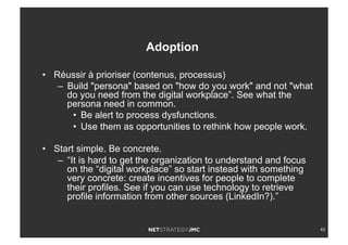 43
•  Réussir à prioriser (contenus, processus)
–  Build "persona" based on "how do you work" and not "what
do you need from the digital workplace”. See what the
persona need in common.
•  Be alert to process dysfunctions.
•  Use them as opportunities to rethink how people work.
•  Start simple. Be concrete.
–  “It is hard to get the organization to understand and focus
on the “digital workplace” so start instead with something
very concrete: create incentives for people to complete
their profiles. See if you can use technology to retrieve
profile information from other sources (LinkedIn?).”
Adoption
 