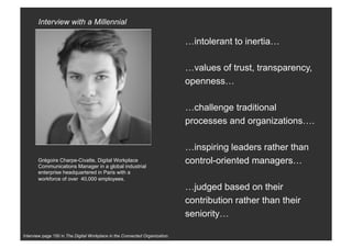 Interview page 150 in The Digital Workplace in the Connected Organization.
…intolerant to inertia…
…values of trust, transparency,
openness…
…challenge traditional
processes and organizations….
…inspiring leaders rather than
control-oriented managers…
…judged based on their
contribution rather than their
seniority…
Grégoire Charpe-Civatte, Digital Workplace
Communications Manager in a global industrial
enterprise headquartered in Paris with a
workforce of over 40,000 employees.
Interview with a Millennial
 
