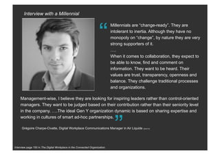 Interview page 150 in The Digital Workplace in the Connected Organization.
“
Millennials are “change-ready”. They are
intolerant to inertia. Although they have no
monopoly on “change”, by nature they are very
strong supporters of it.
….
When it comes to collaboration, they expect to
be able to know, find and comment on
information. They want to be heard. Their
values are trust, transparency, openness and
balance. They challenge traditional processes
and organizations.
“
Grégoire Charpe-Civatte, Digital Workplace Communications Manager in a global industrial enterprise.
Management-wise, I believe they are looking for inspiring leaders rather than control-oriented
managers. They want to be judged based on their contribution rather than their seniority level
in the company. ….The ideal Gen Y organization dynamic is based on sharing expertise and
working in cultures of smart ad-hoc partnerships.
Interview with a Millennial
 