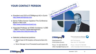 YOURCONTACTPERSON 
►President and CEO at STRIMgroupAG in Zurich http://www.strimgroup.com 
►Senior Fellow Human Capital at The Conference Board in New York http://www.conference-board.org 
►Associate Professor at HTWG Constance / LCBS –MBA in Human Capital Management http://www.lcbs.htwg-konstanz.de 
►Selected professional positions: 
►Global Head of HR Analytics at Deutsche Bank AG, and 
►Senior Manager hrsat PricewaterhouseCoopers AG. 
845 Third Avenue 
New York, NY 10022-6600 
Phone: +49 (0)172 7590 688 
volker.mayer@conference-board.org 
Gütschstrasse22CH-8122 Binz (Zurich) 
Phone: +41 (0)43 366 05 58volker.mayer@strimgroup.com 
November 7, 2014 12 
