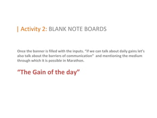 | Activity 2: BLANK NOTE BOARDS


Once the banner is filled with the inputs. “if we can talk about daily gains let’s
also talk about the barriers of communication” and mentioning the medium
through which it is possible in Marathon.


“The Gain of the day”
 