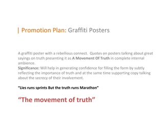 | Promotion Plan: Graffiti Posters


A graffiti poster with a rebellious connect. Quotes on posters talking about great
sayings on truth presenting it as A Movement Of Truth in complete internal
ambience.
Significance: Will help in generating confidence for filling the form by subtly
reflecting the importance of truth and at the same time supporting copy talking
about the secrecy of their involvement.

“Lies runs sprints But the truth runs Marathon”


“The movement of truth”
 