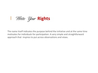 | Write Your Rights


The name itself indicates the purpose behind the initiative and at the same time
motivates for individuals for participation. A very simple and straightforward
approach that inspires to put across observations and views.
 