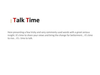 |   Talk Time
Here presenting a few tricky and very commonly used words with a great serious
insight. It’s time to share your views and bring the change for betterment… it’s time
to rise… it’s time to talk.
 