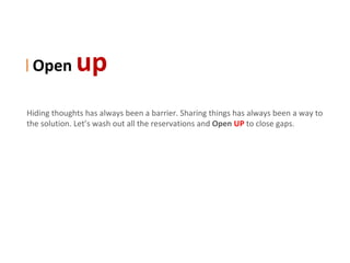 | Open       up
Hiding thoughts has always been a barrier. Sharing things has always been a way to
the solution. Let’s wash out all the reservations and Open UP to close gaps.
 