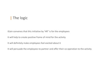| The logic


iGain convenes that this initiative by ‘HR” is for the employees

It will help to create positive frame of mind for the activity

It will definitely make employees feel excited about it

It will persuade the employees to partner and offer their co-operation to the activity
 