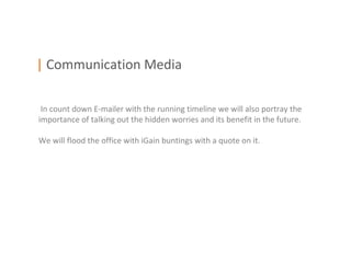 | Communication Media

 In count down E-mailer with the running timeline we will also portray the
importance of talking out the hidden worries and its benefit in the future.

We will flood the office with iGain buntings with a quote on it.
 