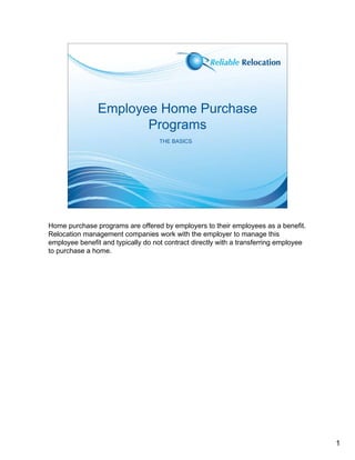 Employee Home Purchase
                       Programs
                                    THE BASICS




Home purchase programs are offered by employers to their employees as a benefit.
Relocation management companies work with the employer to manage this
employee benefit and typically do not contract directly with a transferring employee
to purchase a home.




                                                                                       1