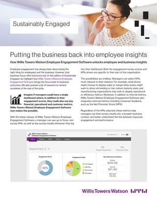 Sustainably Engaged
Putting the business back into employee insights
How Willis Towers Watson Employee Engagement Software unlocks employee and business insights
Employee engagement has always been about doing the
right thing for employees and the business. However, that
business focus often becomes lost. In this edition of Sustainably
Engaged, we highlight how Willis Towers Watsons Employee
Engagement Software brings the focus back to business
outcomes. We also present a bit of research to remind
ourselves of the size of the prize.
Imagine if managers could have a single
dashboard where, in addition to their
engagement scores, they could also see key
financial, operational and customer metrics.
Willis Towers Watson Employee Engagement Software
now makes this possible.
With the latest release of Willis Towers Watson Employee
Engagement Software, a manager can see up to three, non-
survey KPIs, as well as key survey results whenever they log
into their dashboard. Both the engagement survey scores and
KPIs shown are specific to their part of the organization.
The possibilities are endless. Managers can select KPIs
most relevant to their industry. For example, retail stores
might choose to display sales or margin data; banks might
want to show net lending or risk culture maturity stats; and
manufacturing organizations may wish to display operational
or efficiency metrics. Moreover, in addition to internal metrics,
Willis Towers Watson Employee Engagement Software also
integrates external metrics including consumer feedback,
such as the Net Promoter Score (NPS).
Regardless of the KPIs selected, these metrics help
managers set their survey results into a broader business
context, and better understand the link between improved
engagement and performance.
 