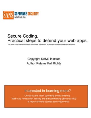 Secure Coding.
Practical steps to defend your web apps.
This paper is from the SANS Software Security site. Reposting is not permited without express written permission.




                               Copyright SANS Institute
                               Author Retains Full Rights




                           Interested in learning more?
                Check out the list of upcoming events offering
     "Web App Penetration Testing and Ethical Hacking (Security 542)"
                   at http://software-security.sans.org/events/
 