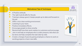 ● A Positive attitude.
● The right tools & skills for the job.
● Training is always good, it keeps people up to date and focused on
the job.
● Offer a nice clean working environment.
● Listening to your team.
● Positive immediate effects.
● Encourage people to dress smartly.
● Remind staff how their work matters to customers and encourage.
● Join in and help an employee who is under pressure, Ask what can
be done and help complete the task side-by-side.
● Create a change of pace by giving employee a chance to work on
exciting projects or learn new skills.
14
Motivational Tips & Techniques
 