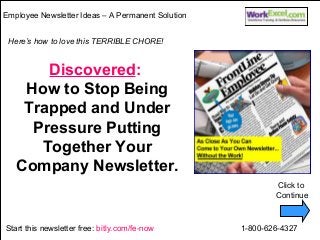 Employee Newsletter Ideas – A Permanent Solution 
Here’s how to love this TERRIBLE CHORE! 
Discovered: 
How to Stop Being 
Trapped and Under 
Pressure Putting 
Together Your 
Company Newsletter. 
Click to 
Continue 
Start this newsletter free: bitly.com/fe-now 1-800-626-4327 
 