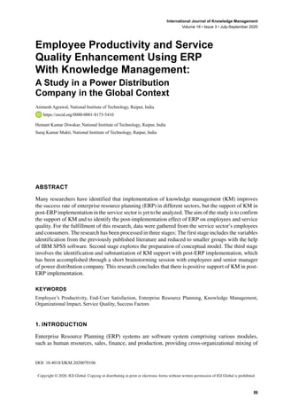 DOI: 10.4018/IJKM.2020070106
International Journal of Knowledge Management
Volume 16 • Issue 3 • July-September 2020
﻿
Copyright © 2020, IGI Global. Copying or distributing in print or electronic forms without written permission of IGI Global is prohibited.
﻿
89
Employee Productivity and Service
Quality Enhancement Using ERP
With Knowledge Management:
A Study in a Power Distribution
Company in the Global Context
Animesh Agrawal, National Institute of Technology, Raipur, India
https://orcid.org/0000-0001-8175-5410
Hemant Kumar Diwakar, National Institute of Technology, Raipur, India
Suraj Kumar Mukti, National Institute of Technology, Raipur, India
ABSTRACT
Many researchers have identified that implementation of knowledge management (KM) improves
the success rate of enterprise resource planning (ERP) in different sectors, but the support of KM in
post-ERP implementation in the service sector is yet to be analyzed. The aim of the study is to confirm
the support of KM and to identify the post-implementation effect of ERP on employees and service
quality. For the fulfillment of this research, data were gathered from the service sector’s employees
and consumers. The research has been processed in three stages: The first stage includes the variables
identification from the previously published literature and reduced to smaller groups with the help
of IBM SPSS software. Second stage explores the preparation of conceptual model. The third stage
involves the identification and substantiation of KM support with post-ERP implementation, which
has been accomplished through a short brainstorming session with employees and senior manager
of power distribution company. This research concludes that there is positive support of KM in post-
ERP implementation.
Keywords
Employee’s Productivity, End-User Satisfaction, Enterprise Resource Planning, Knowledge Management,
Organizational Impact, Service Quality, Success Factors
1. INTRODUCTION
Enterprise Resource Planning (ERP) systems are software system comprising various modules,
such as human resources, sales, finance, and production, providing cross-organizational mixing of
 