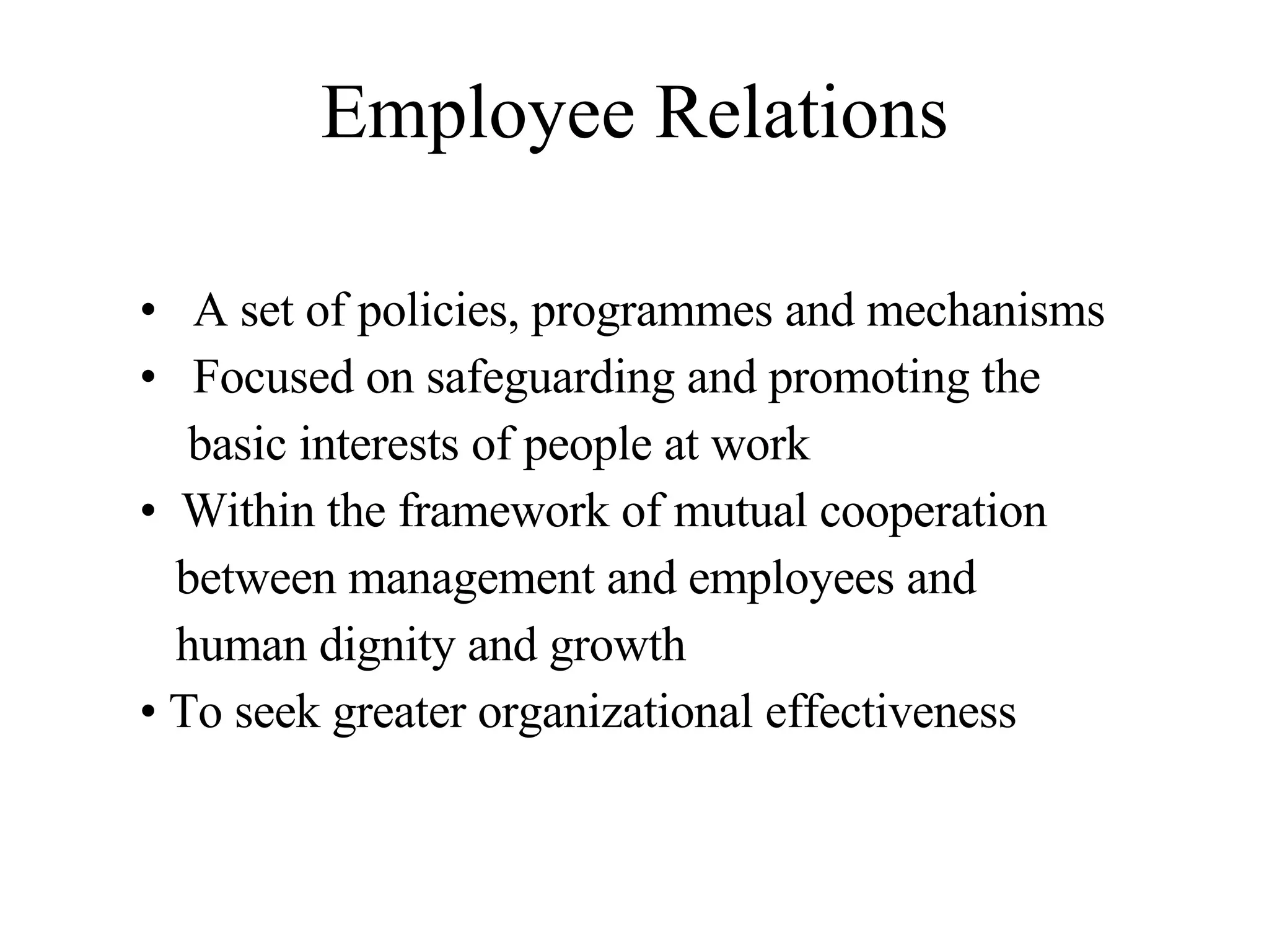 Employee Relations A set of policies, programmes and mechanisms Focused on safeguarding and promoting the basic interests of people at work Within the framework of mutual cooperation between management and employees and human dignity and growth To seek greater organizational effectiveness