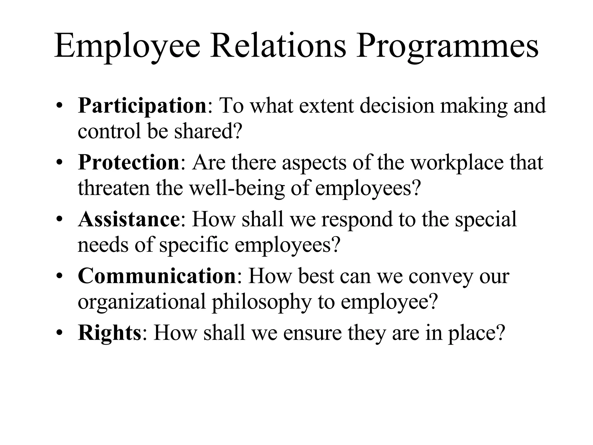 Employee Relations Programmes Participation : To what extent decision making and control be shared? Protection : Are there aspects of the workplace that threaten the well-being of employees? Assistance : How shall we respond to the special needs of specific employees? Communication : How best can we convey our organizational philosophy to employee? Rights : How shall we ensure they are in place?