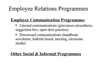 Employee Relations Programmes Employee Communication Programmes Upward communications (grievances procedures, suggestion box, open door practice) Downward communications (handbook, newsletter, bulletin board, meeting, electronic media) Other Social & Informal Programmes 