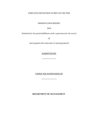 EMPLOYEE RETENTION IN PRIVATE SECTOR




                    DISSERTATION REPORT

                                 2010

Submitted for the partial fulfillment of the requirement for the award

                                  Of

         POST GRADUATE DIPLOMA IN MANAGEMENT




                         SUBMITTED BY

                          ---------------------




                 UNDER THE SUPERVISION OF

                         -----------------------




             DEPARTMENT OF MANAGEMENT
 