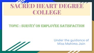 SACRED HEART DEGREE
COLLEGE
topic : SURVEY ON EMPLOYEE SATISFACTION
Under the guidance of
Miss Mahima Jain
 