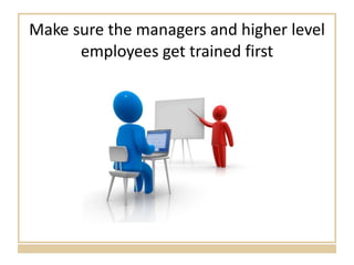 Make sure the managers and higher level employees get trained first 