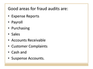 Good areas for fraud audits are: Expense Reports Payroll Purchasing Sales Accounts Receivable Customer Complaints Cash and Suspense Accounts. 