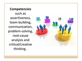 Competencies  such as assertiveness, team-building, communication, problem-solving, root-cause analysis and critical/creative thinking . 