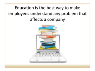 Education is the best way to make employees understand any problem that affects a company 