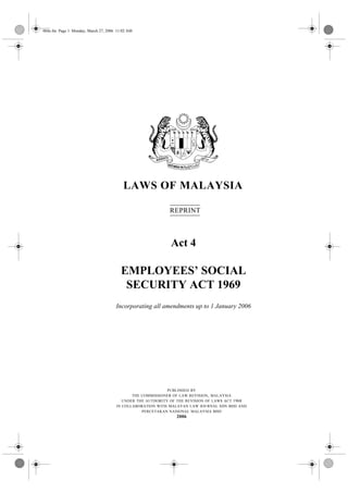 004e.fm Page 1 Monday, March 27, 2006 11:02 AM




                                         LAWS OF MALAYSIA

                                                           REPRINT



                                                            Act 4

                                        EMPLOYEES’ SOCIAL
                                         SECURITY ACT 1969
                                     Incorporating all amendments up to 1 January 2006




                                                           PUBLISHED BY
                                            THE COMMISSIONER OF LAW REVISION , MALAYSIA
                                        UNDER THE AUTHORITY OF THE REVISION OF LAWS ACT 1968
                                     IN COLLABORATION WITH MALAYAN LAW JOURNAL SDN BHD AND
                                                PERCETAKAN NASIONAL MALAYSIA BHD
                                                              2006
 
