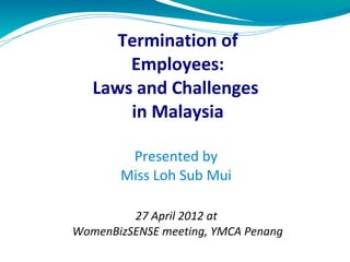 Termination of
Employees:
Laws and Challenges
in Malaysia
Presented by
Miss Loh Sub Mui
27 April 2012 at
WomenBizSENSE meeting, YMCA Penang
 