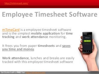 http://mtimecard.com/




 Employee Timesheet Software
 mTimeCard is a employee timesheet software
 and is the simplest mobile application for time
 tracking and work attendance monitoring.

 It frees you from paper timesheets and saves
 you time and money.

 Work attendance, lunches and breaks are easily
 tracked with this employee timesheet software

Get Started with a FREE Trial: http://mtimecard.com/
 