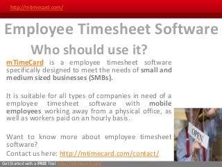 http://mtimecard.com/



 Employee Timesheet Software
              Who should use it?
  mTimeCard is a employee timesheet software
  specifically designed to meet the needs of small and
  medium sized businesses (SMBs).

  It is suitable for all types of companies in need of a
  employee timesheet software with mobile
  employees working away from a physical office, as
  well as workers paid on an hourly basis.

  Want to know more about employee timesheet
  software?
  Contact us here: http://mtimecard.com/contact/
Get Started with a FREE Trial: http://mtimecard.com/
 