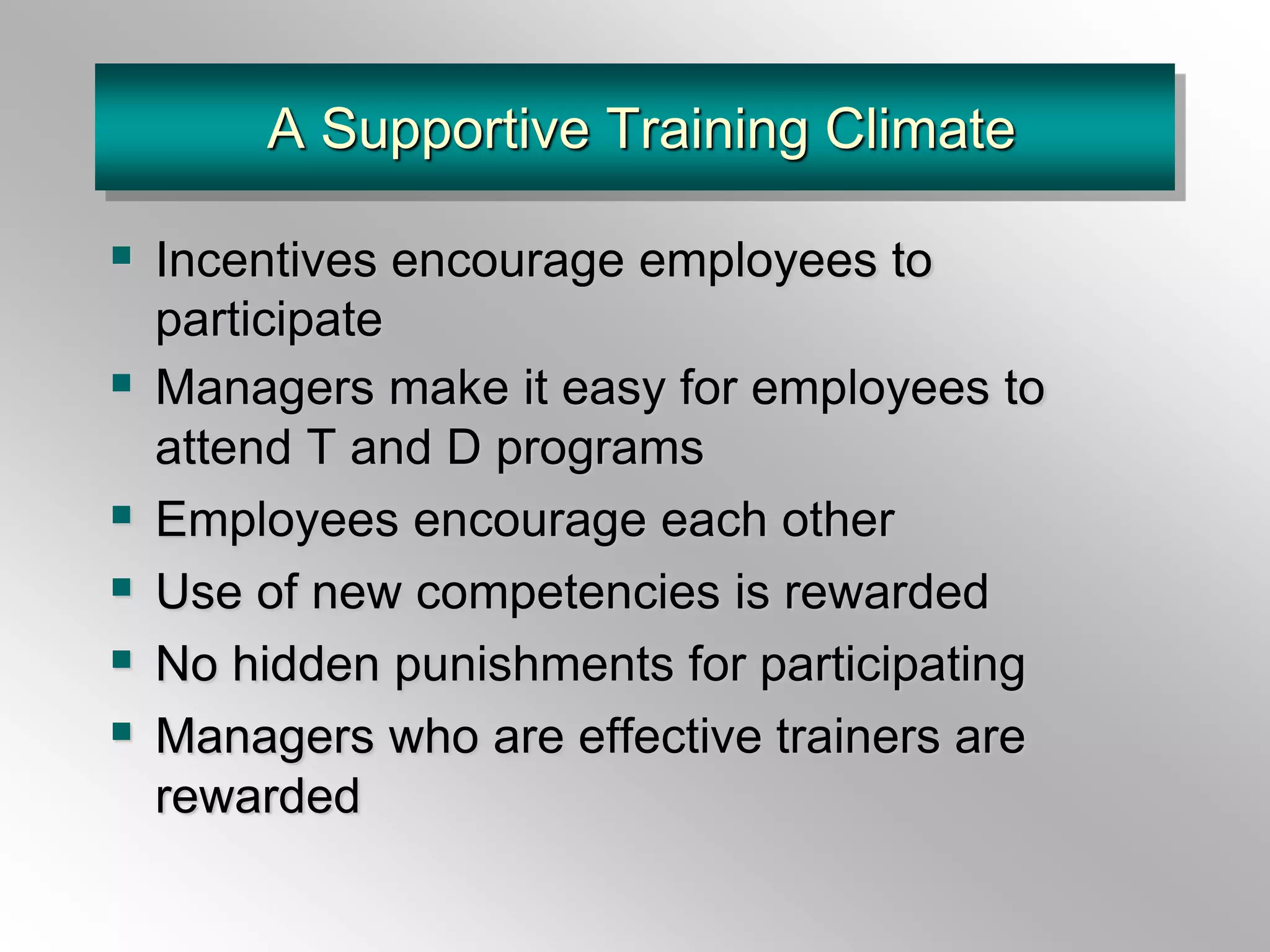A Supportive Training Climate
 Incentives encourage employees to
participate
 Managers make it easy for employees to
attend T and D programs
 Employees encourage each other
 Use of new competencies is rewarded
 No hidden punishments for participating
 Managers who are effective trainers are
rewarded
 