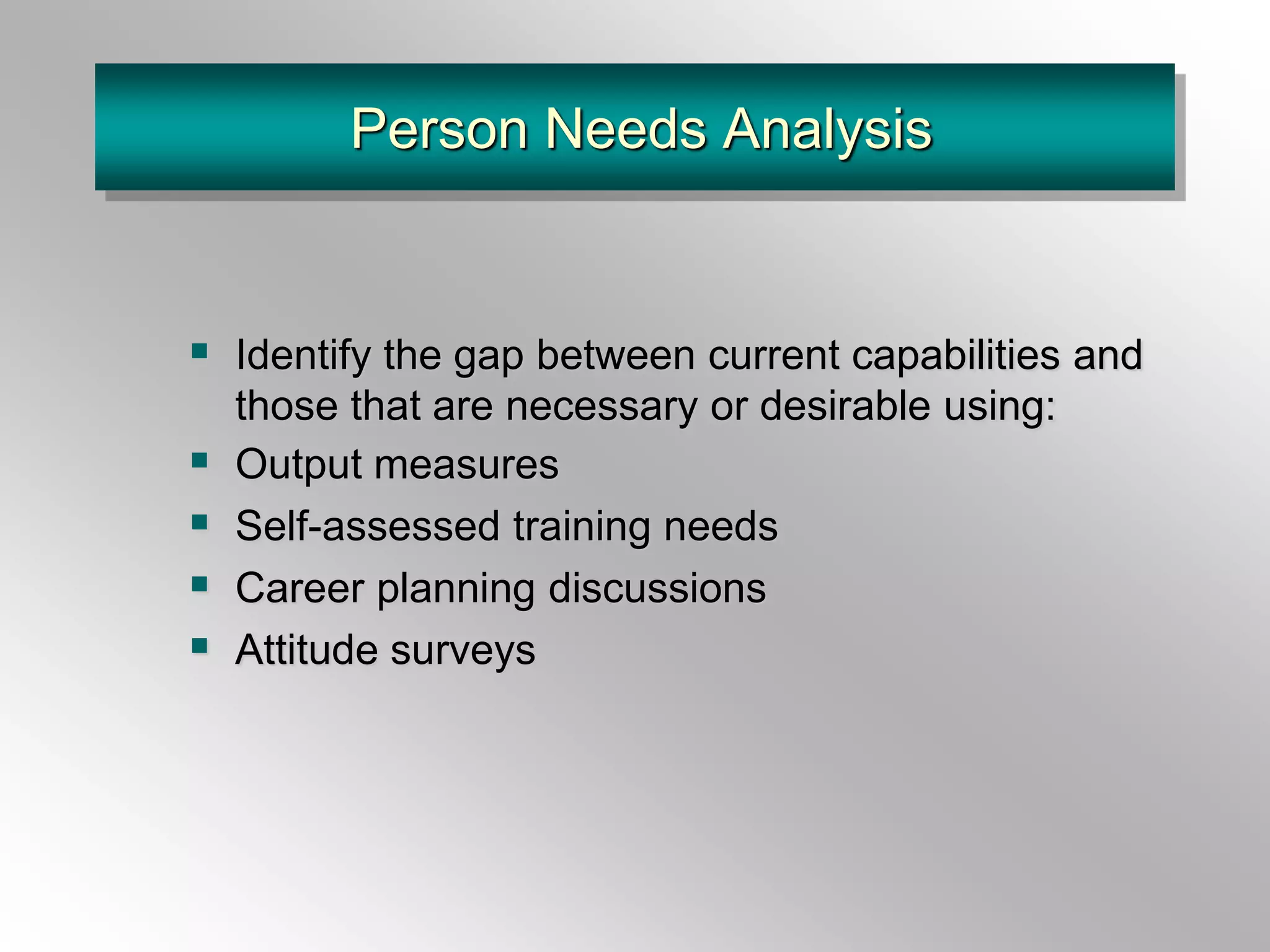 Person Needs Analysis
 Identify the gap between current capabilities and
those that are necessary or desirable using:
 Output measures
 Self-assessed training needs
 Career planning discussions
 Attitude surveys
 