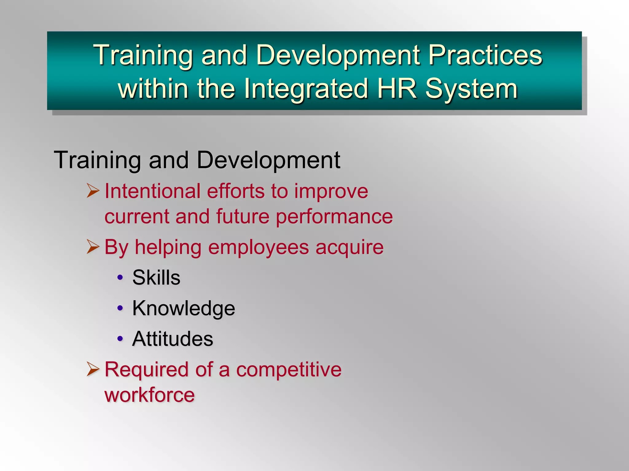 Training and Development Practices
within the Integrated HR System
Training and Development
Intentional efforts to improve
current and future performance
By helping employees acquire
• Skills
• Knowledge
• Attitudes
Required of a competitive
workforce
 