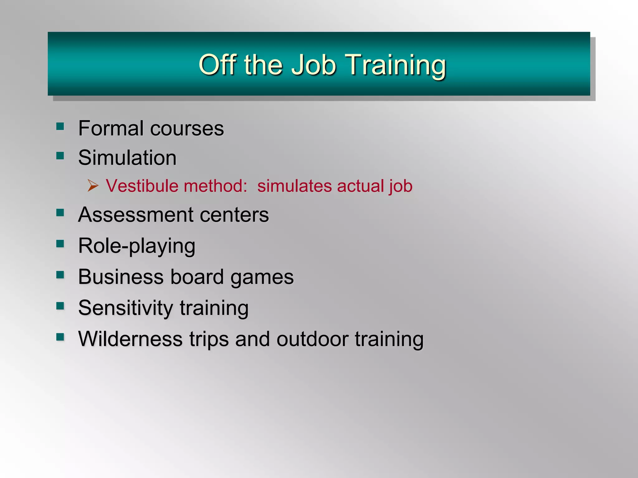 Off the Job Training
 Formal courses
 Simulation
 Vestibule method: simulates actual job
 Assessment centers
 Role-playing
 Business board games
 Sensitivity training
 Wilderness trips and outdoor training
 