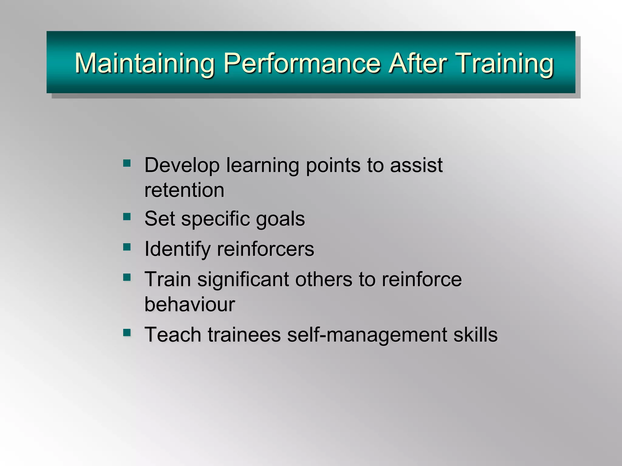 Maintaining Performance After Training
 Develop learning points to assist
retention
 Set specific goals
 Identify reinforcers
 Train significant others to reinforce
behaviour
 Teach trainees self-management skills
 