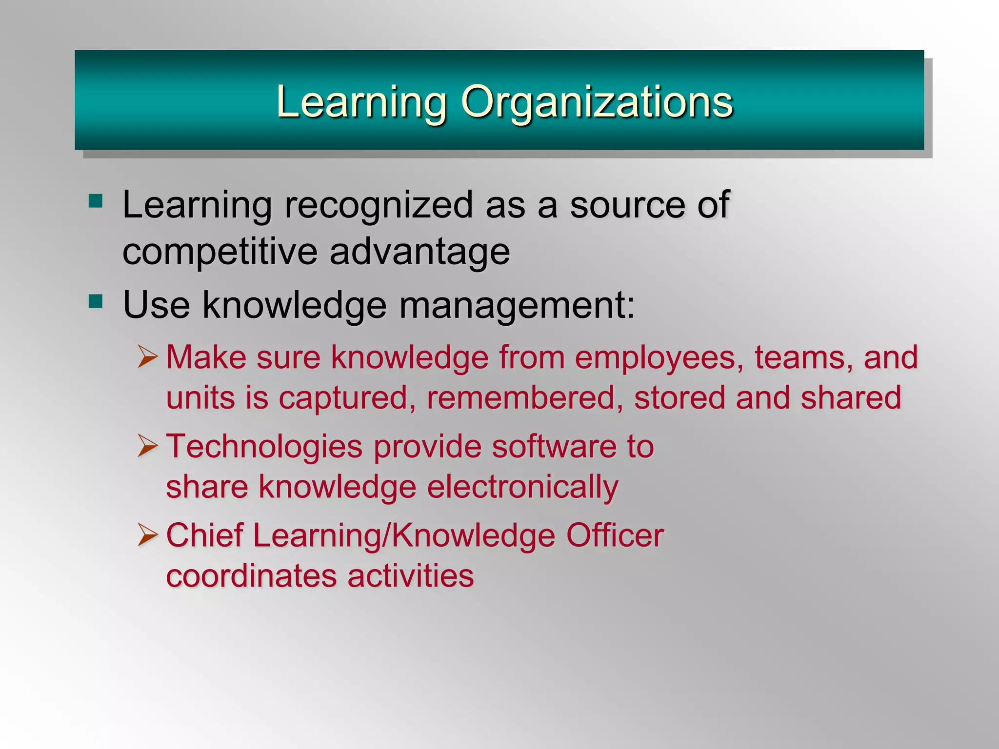 Learning Organizations
 Learning recognized as a source of
competitive advantage
 Use knowledge management:
Make sure knowledge from employees, teams, and
units is captured, remembered, stored and shared
Technologies provide software to
share knowledge electronically
Chief Learning/Knowledge Officer
coordinates activities
 