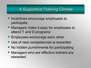 A Supportive Training Climate
 Incentives encourage employees to
participate
 Managers make it easy for employees to
attend T and D programs
 Employees encourage each other
 Use of new competencies is rewarded
 No hidden punishments for participating
 Managers who are effective trainers are
rewarded
 