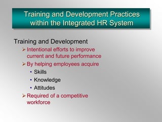 Training and Development Practices
within the Integrated HR System
Training and Development
Intentional efforts to improve
current and future performance
By helping employees acquire
• Skills
• Knowledge
• Attitudes
Required of a competitive
workforce
 