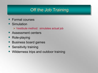 Off the Job Training
 Formal courses
 Simulation
 Vestibule method: simulates actual job
 Assessment centers
 Role-playing
 Business board games
 Sensitivity training
 Wilderness trips and outdoor training
 